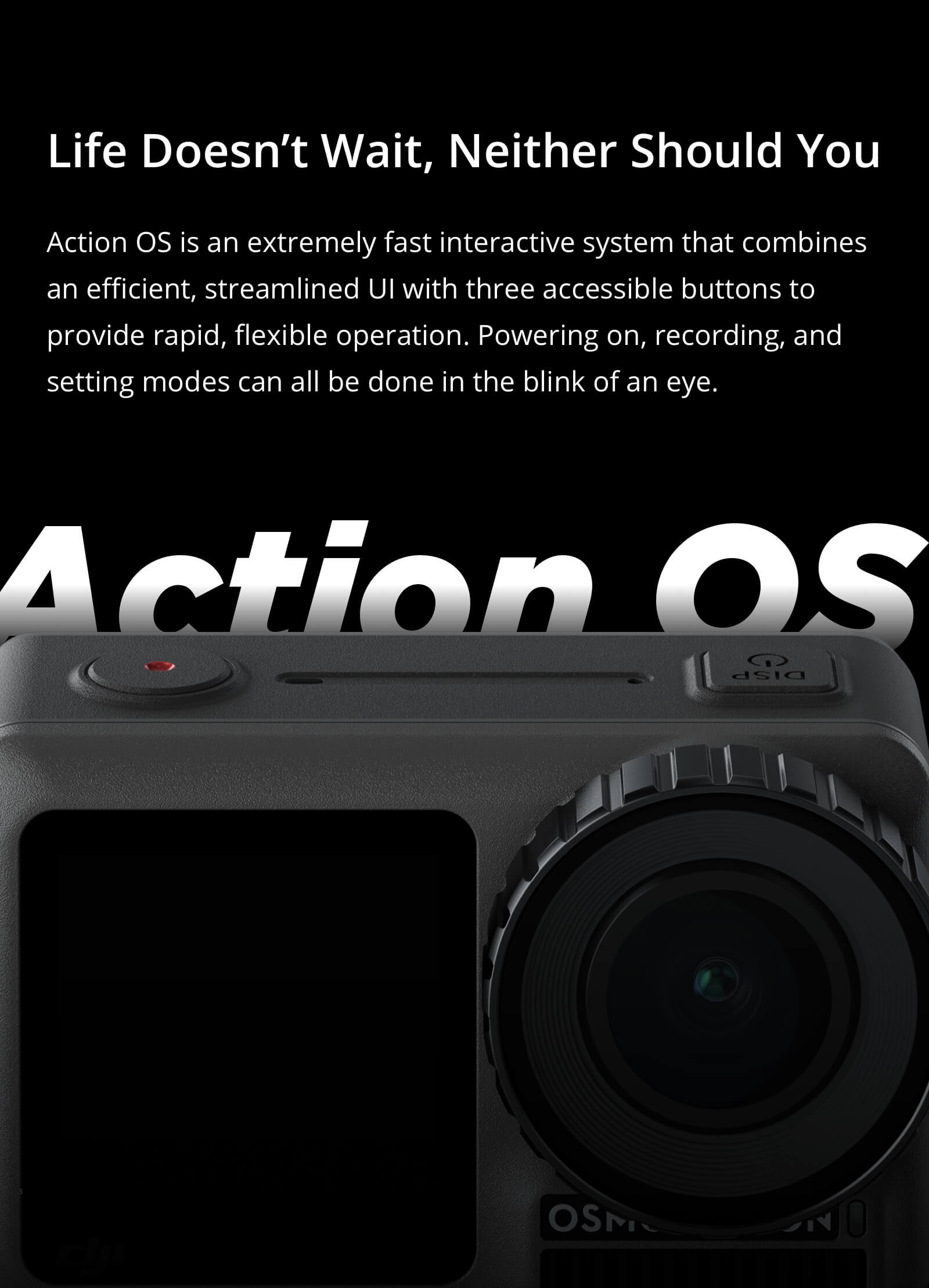 Osmo Action Facing Forward with text that reads: Life Doesn't Wait, Neither Should You - Action OS is an extremely fast interactive system that combines an efficient, streamlined UI with three accessible buttons to provide rapid, flexible operation. Powering on, recording and setting modes can all be done in the blink of an eye.