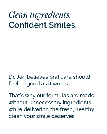 Clean ingredients. Confident smiles. Dr. Jen belives oral care should feel as good as it works.