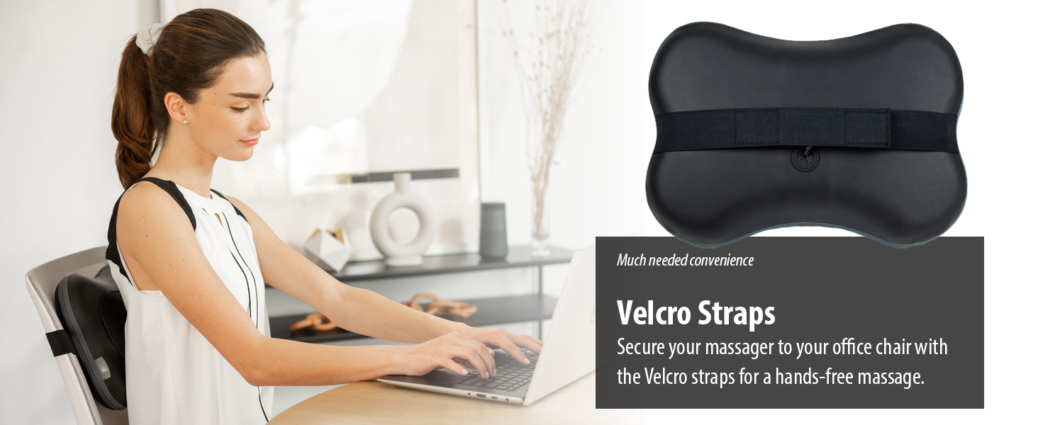 Secure your massager to your office chair the Velcro straps for a hands-free massage.