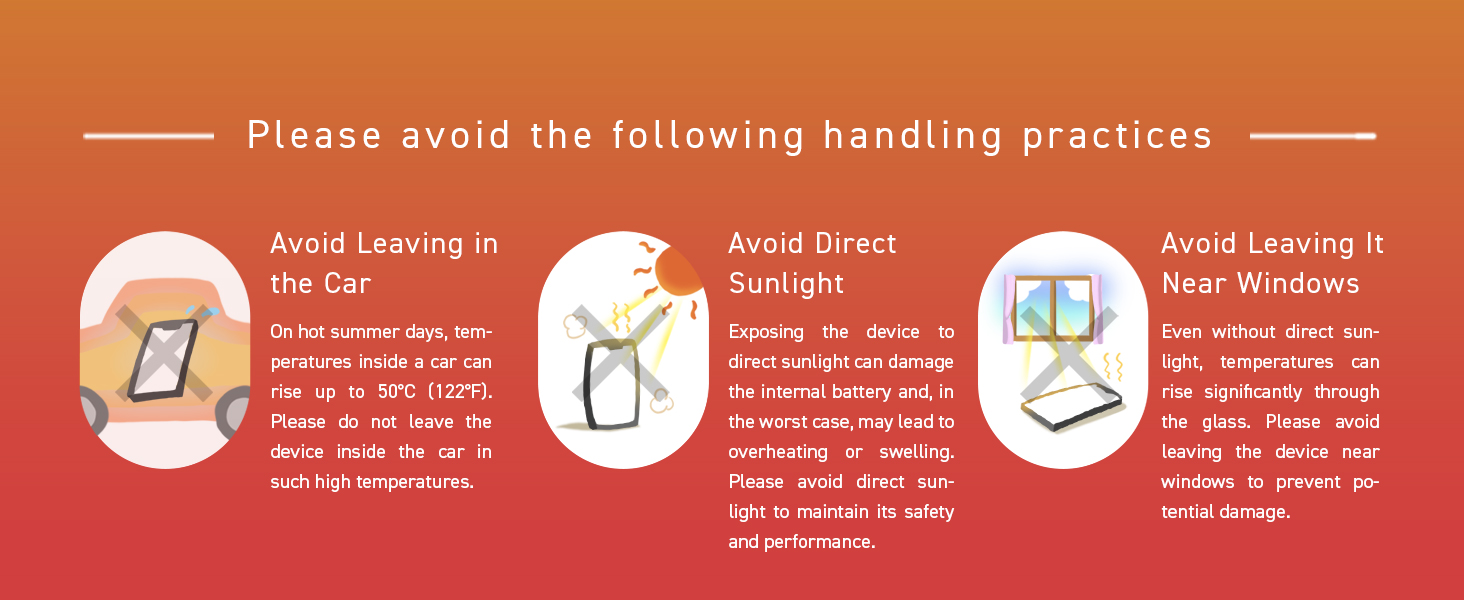 Avoid heat: Do not leave in cars, direct sunlight, or by windows to prevent battery swelling.