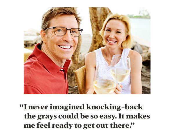 “I never imagined knocking-back the grays could be so easy. It makes me ready to get out there.”