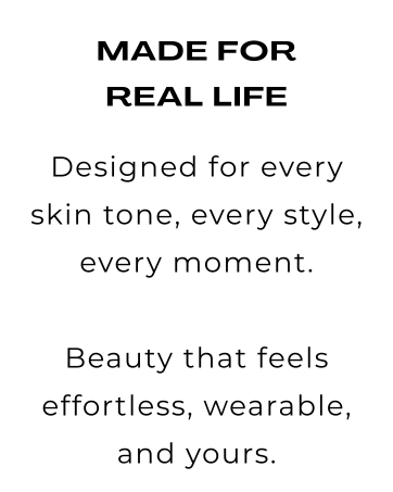 made for real life. Designed for every skin tone, style, every moment. Beauty that feels effortless