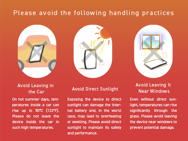 Avoid heat: Do not leave in cars, direct sunlight, or by windows to prevent battery swelling.