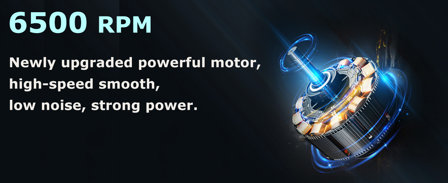 6500 RPM Newly upgraded powerful motor, high-speed smooth, low noise, strong power.