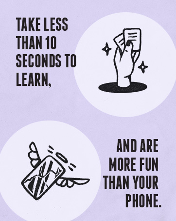 Take less than 10 seconds to learn, and are more fun than your phone.