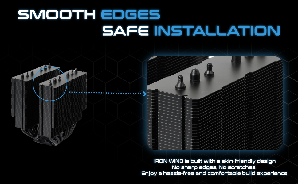 This CPU cooler is easy to install. It has smooth edges and no need to worried about getting hurt