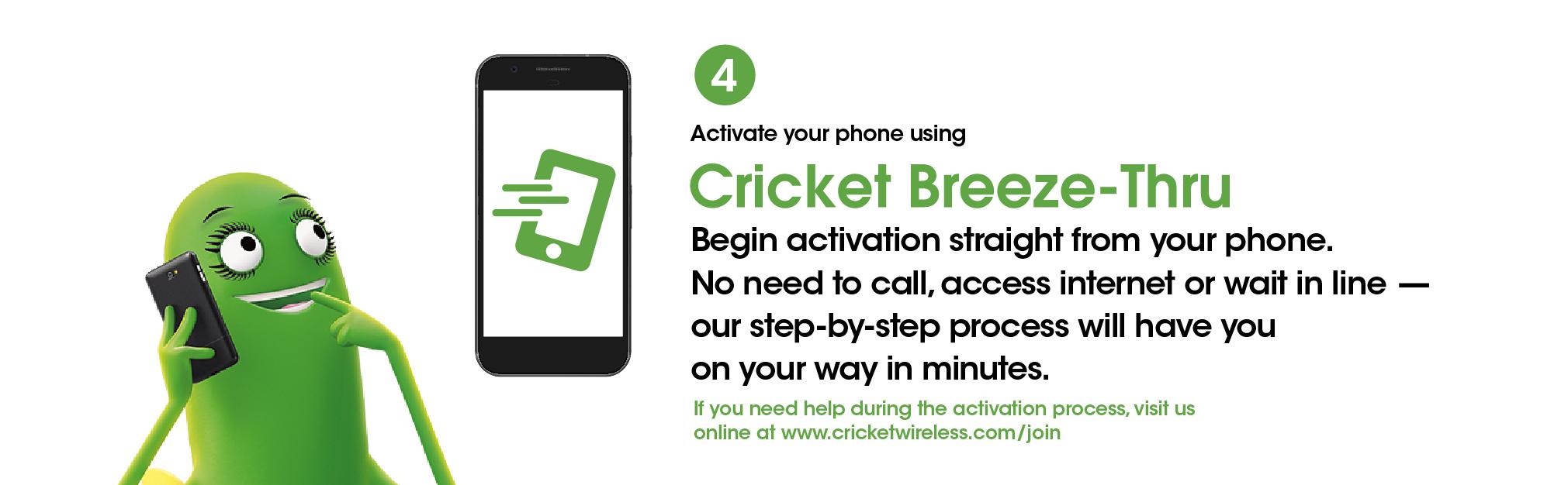 Step 4. Activate your phone using Cricket Breeze-Thru. Begin activation straight from your phone. No need to call, access internet or wait in line—our step by step process will have you on your way in minutes