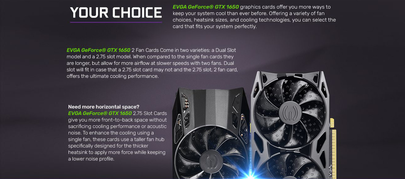 Banner showing two different lengths of the EVGA GeForce GTX 1650 graphics cards, along with text that reads: YOUR CHOICE - EVGA GeForce GTX 1650 graphics cards offer you more ways to keep your system cool than ever before. Offering a variety of fan choices, heatsink sizes and cooling technologies, you can select the card that fits your system perfectly. EVGA GeForce GTX 1650 2 fan cards come in two varieties: a dual-slot model and 2.75 slot model. When compared to the single fan cards they are longer, but allow for more airflow at slower speeds with two fans. Dual slot will fit in case that a 2.75 slot card may not and the 2.75 slot, 2 fan card, offer the ultimate cooling performance. Need more horizontal space? EVGA GeForce GTX 1650 2.75 slot cards give you more front-to-back space without sacrificing cooling performance or acoustic noise. To enhance the cooling using a signle fan, these cards use a taller fan hub specifically designed for the thicker heatsink to apply more force while keeping a lower noise profile.