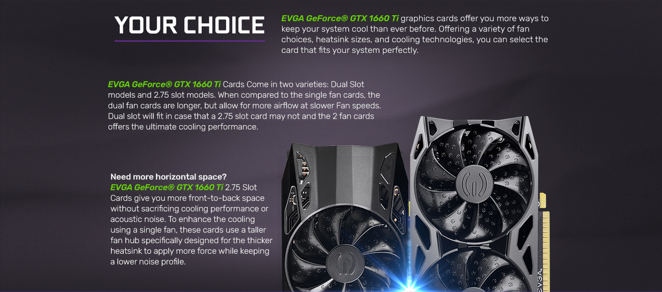 Information banner that reads: EVGA GeForce GTX 1660 graphics cards offer you more ways to keep your system cooler than ever before. Offering a variety of fan choices, heatsink sizes and cooling technologies, you can select the card that fits your systems perfectly. EVGA GeForce GTX 1660 Ti cards come in two varieties: a dual-slot model and a 2.75-slot model. When compared to the single-fan cards they are longer, but allow for more airflow at slower speeds with two fans. Dual slot will fit in case that a 2.75 slot card may not and the 2.75 slot, 2-fan card offer the ultimate cooling performance. Need more horizontal space? EVGA GeForce GTX 1660 Ti 2.75 slot cards give you more front-to-back space without sacrificing cooling performance or acoustic noise. To enhance the cooling using a single fan, these cards use a taller fan hub specifically designed for the thicker heatsink to apply more force while keeping a lower noise profile.