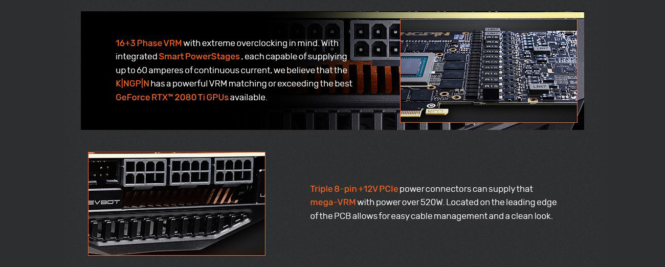 Information banner that reads: 16 + 3 phase VRM with extreme overclocking in mind. With integrated Smart PowerStages, each capable of supplying up to 60 amperes of continuous current, we believe that the KINGPIN has a powerful VRM matching or exceeding the best GeForce RTX 2080 Ti GPUs available. Triple 8-pin +12V PCIe power connectors can supply that mega-VRM with power over 520W. Located on the leading edge of the PCB allows for easy cable management and a clean look.