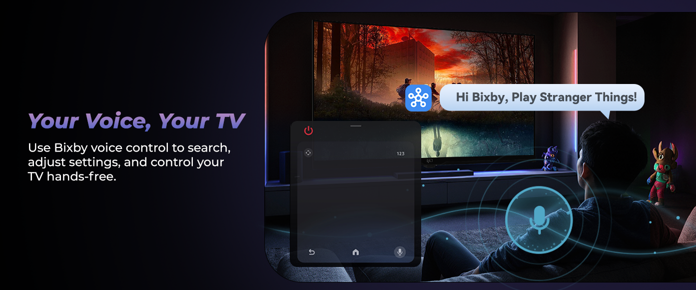 Your Voice, Your TV Use Bixby voice control to search, adjust settings, control your TV hands-free