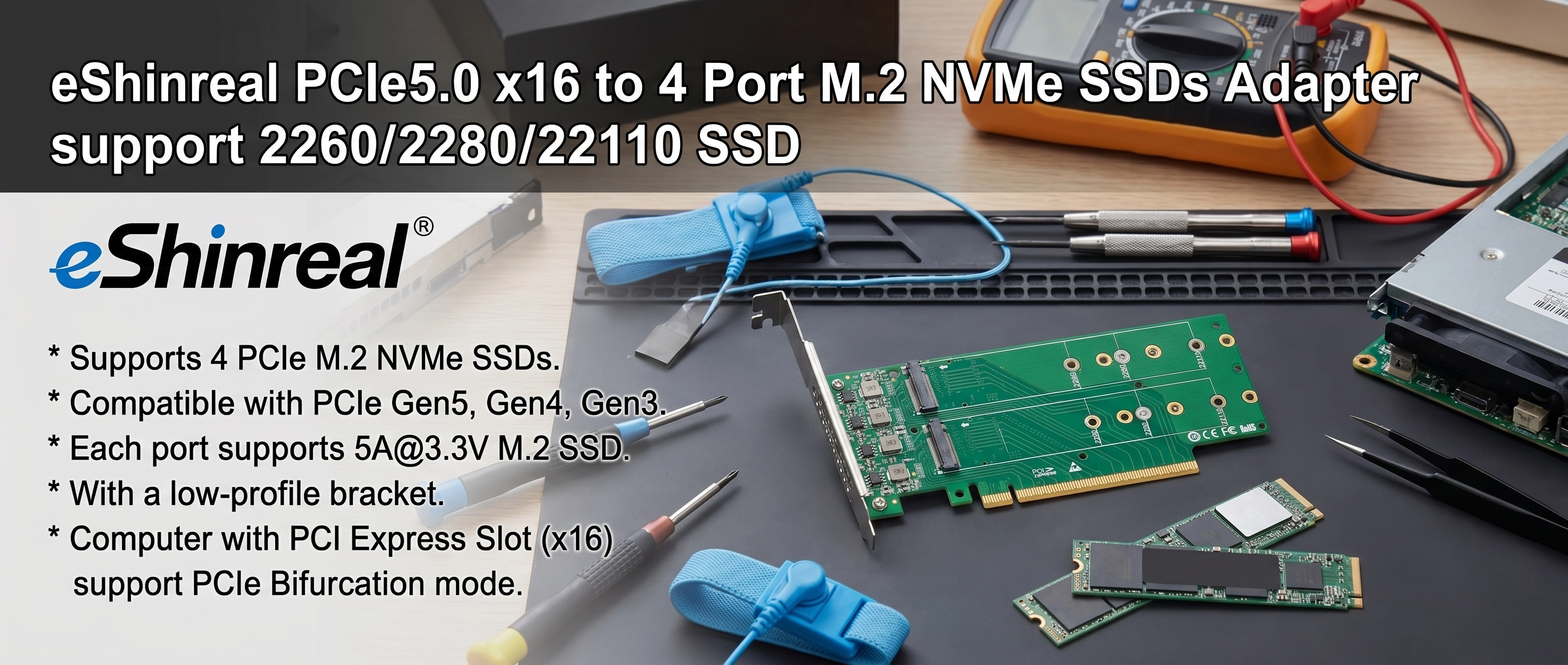 * Supports 4 PCIe  M.2 NVMe SSDs. * Compatible with PCIe Gen5, Gen4, Gen3. * Each port supports 5A@3.3V M.2 SSD. * With a low-profile bracket . * Computer with PCI Express Slot (x16) support PCIe Bifu
