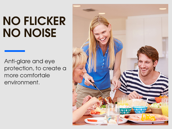 NO FLICKER NO NOISE Anti-glare and eye protection, to create a more comfortale environment.