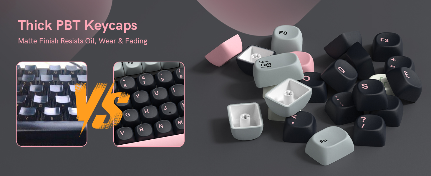 These are thick PBT keycaps with a matte finish that resists oil buildup, wear, and fading
