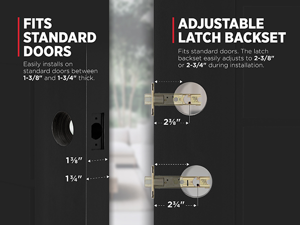 Fits standard doors 1-3/8 in. to 1-3/4 in. thick. Latch backset adjusts to 2-3/8 in. or 2-3/4 in.